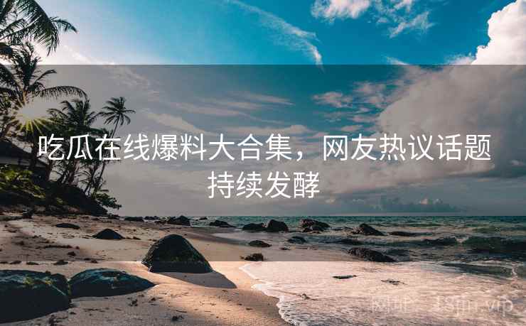 吃瓜在线爆料大合集，网友热议话题持续发酵  第2张