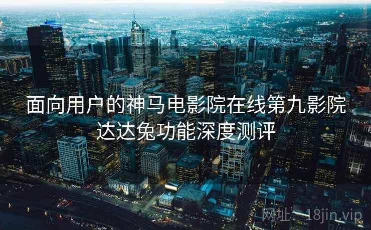 面向用户的神马电影院在线第九影院达达兔功能深度测评  第1张