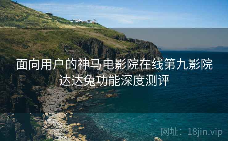 面向用户的神马电影院在线第九影院达达兔功能深度测评  第2张