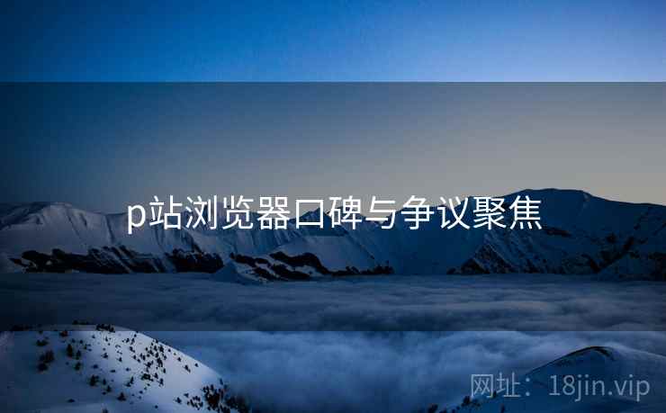 p站浏览器口碑与争议聚焦  第1张